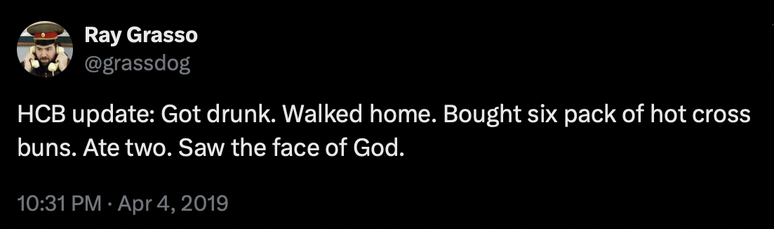 HCB update: Got drunk. Walked home. Bought six pack of hot cross buns. Ate two. Saw the face of God.